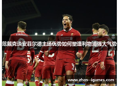 范戴克谈安菲尔德主场优势如何塑造利物浦强大气势