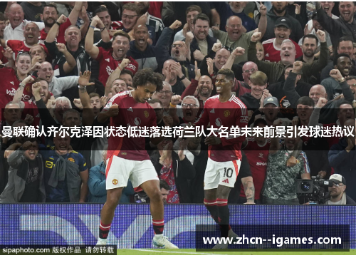 曼联确认齐尔克泽因状态低迷落选荷兰队大名单未来前景引发球迷热议