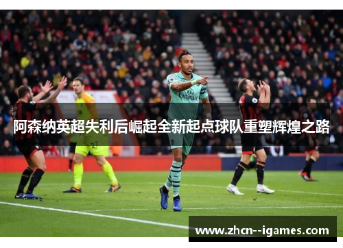 阿森纳英超失利后崛起全新起点球队重塑辉煌之路